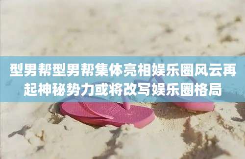 型男帮型男帮集体亮相娱乐圈风云再起神秘势力或将改写娱乐圈格局