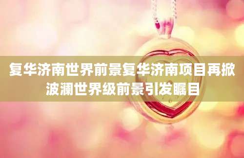 复华济南世界前景复华济南项目再掀波澜世界级前景引发瞩目