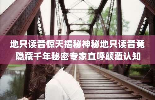 地只读音惊天揭秘神秘地只读音竟隐藏千年秘密专家直呼颠覆认知