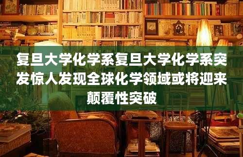 复旦大学化学系复旦大学化学系突发惊人发现全球化学领域或将迎来颠覆性突破
