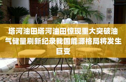 塔河油田塔河油田惊现重大突破油气储量刷新纪录我国能源格局将发生巨变
