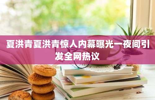 夏洪青夏洪青惊人内幕曝光一夜间引发全网热议