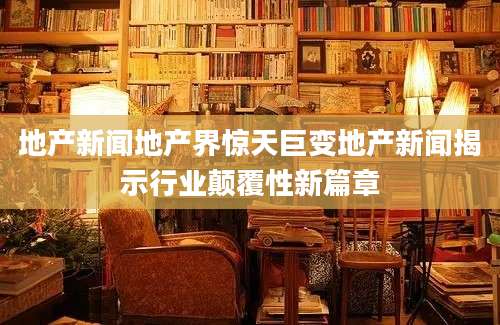 地产新闻地产界惊天巨变地产新闻揭示行业颠覆性新篇章