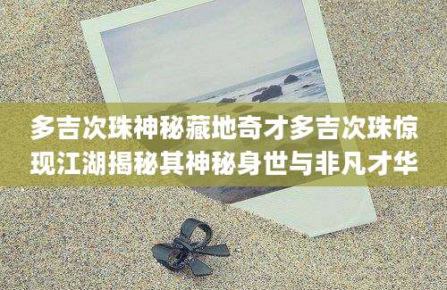 多吉次珠神秘藏地奇才多吉次珠惊现江湖揭秘其神秘身世与非凡才华