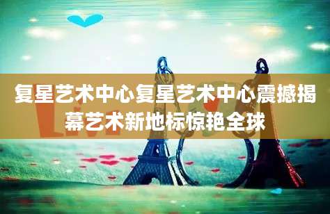 复星艺术中心复星艺术中心震撼揭幕艺术新地标惊艳全球