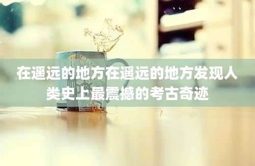 在遥远的地方在遥远的地方发现人类史上最震撼的考古奇迹