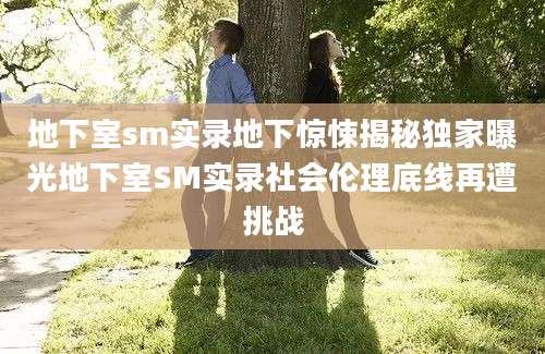 地下室sm实录地下惊悚揭秘独家曝光地下室SM实录社会伦理底线再遭挑战