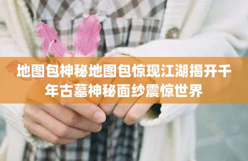 地图包神秘地图包惊现江湖揭开千年古墓神秘面纱震惊世界