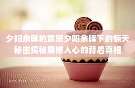 夕阳余晖的意思夕阳余晖下的惊天秘密揭秘震撼人心的背后真相