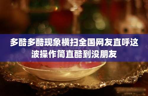 多酷多酷现象横扫全国网友直呼这波操作简直酷到没朋友