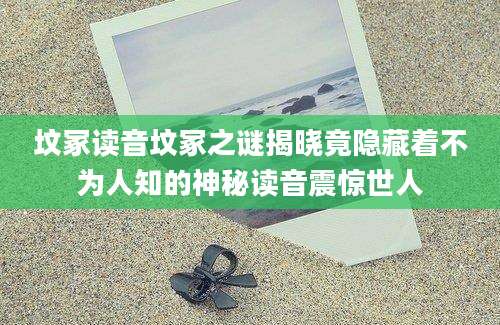 坟冢读音坟冢之谜揭晓竟隐藏着不为人知的神秘读音震惊世人