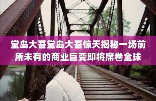 堂岛大吾堂岛大吾惊天揭秘一场前所未有的商业巨变即将席卷全球