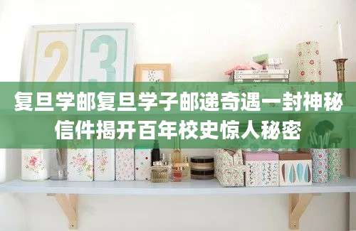复旦学邮复旦学子邮递奇遇一封神秘信件揭开百年校史惊人秘密