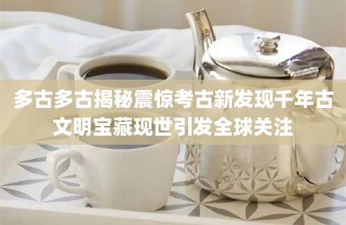 多古多古揭秘震惊考古新发现千年古文明宝藏现世引发全球关注