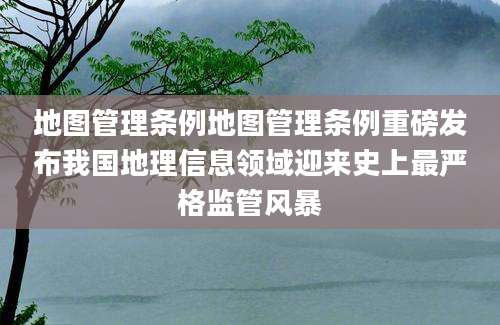地图管理条例地图管理条例重磅发布我国地理信息领域迎来史上最严格监管风暴