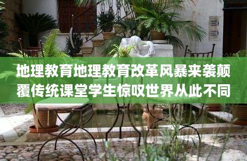 地理教育地理教育改革风暴来袭颠覆传统课堂学生惊叹世界从此不同
