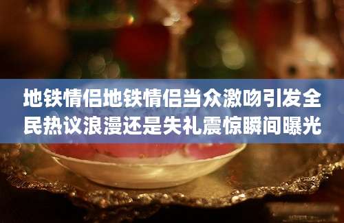 地铁情侣地铁情侣当众激吻引发全民热议浪漫还是失礼震惊瞬间曝光