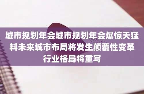 城市规划年会城市规划年会爆惊天猛料未来城市布局将发生颠覆性变革行业格局将重写