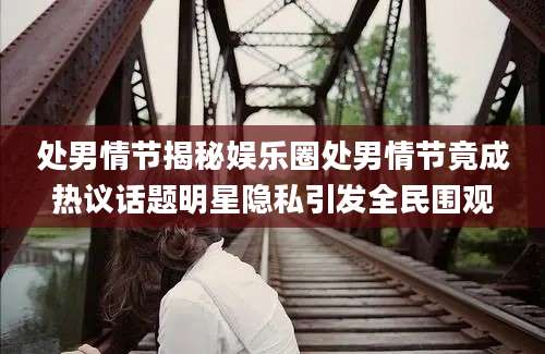 处男情节揭秘娱乐圈处男情节竟成热议话题明星隐私引发全民围观