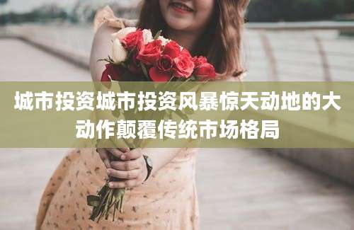 城市投资城市投资风暴惊天动地的大动作颠覆传统市场格局