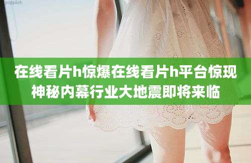 在线看片h惊爆在线看片h平台惊现神秘内幕行业大地震即将来临