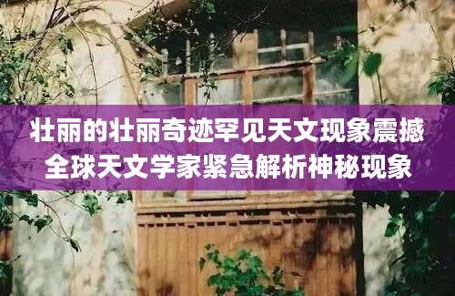 壮丽的壮丽奇迹罕见天文现象震撼全球天文学家紧急解析神秘现象