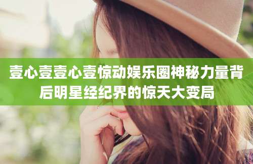 壹心壹壹心壹惊动娱乐圈神秘力量背后明星经纪界的惊天大变局