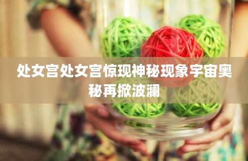 处女宫处女宫惊现神秘现象宇宙奥秘再掀波澜