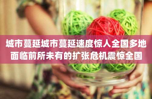 城市蔓延城市蔓延速度惊人全国多地面临前所未有的扩张危机震惊全国