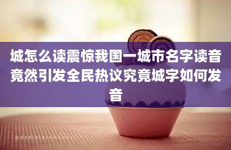 城怎么读震惊我国一城市名字读音竟然引发全民热议究竟城字如何发音