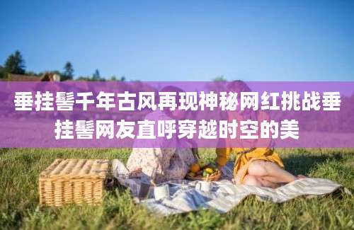 垂挂髻千年古风再现神秘网红挑战垂挂髻网友直呼穿越时空的美