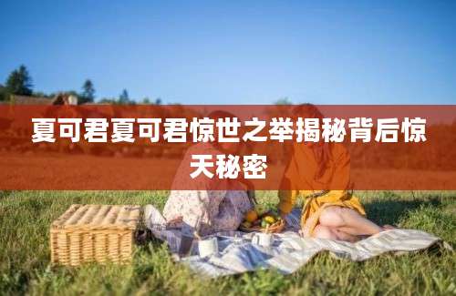 夏可君夏可君惊世之举揭秘背后惊天秘密