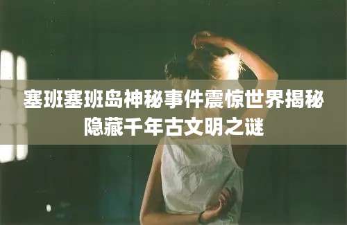 塞班塞班岛神秘事件震惊世界揭秘隐藏千年古文明之谜
