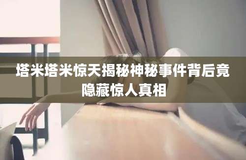 塔米塔米惊天揭秘神秘事件背后竟隐藏惊人真相