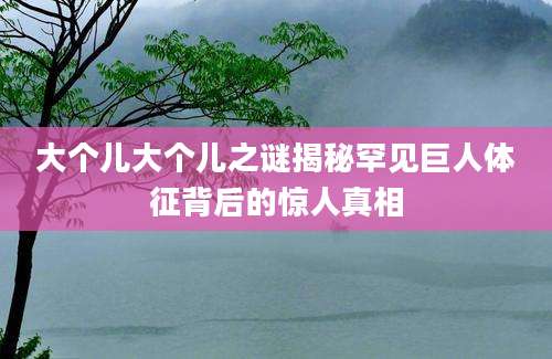 大个儿大个儿之谜揭秘罕见巨人体征背后的惊人真相
