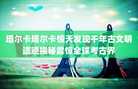 塔尔卡塔尔卡惊天发现千年古文明遗迹揭秘震惊全球考古界