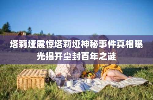 塔莉垭震惊塔莉垭神秘事件真相曝光揭开尘封百年之谜