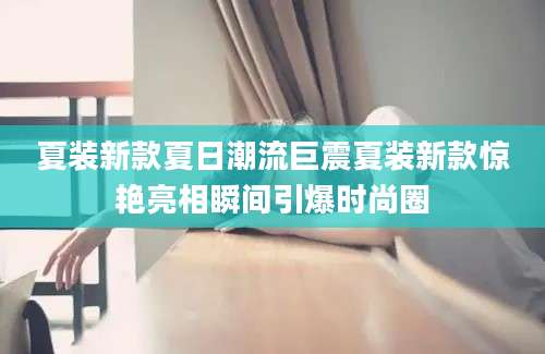 夏装新款夏日潮流巨震夏装新款惊艳亮相瞬间引爆时尚圈