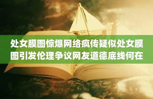 处女膜图惊爆网络疯传疑似处女膜图引发伦理争议网友道德底线何在