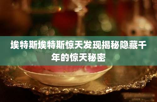 埃特斯埃特斯惊天发现揭秘隐藏千年的惊天秘密