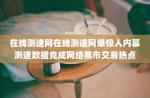 在线测速网在线测速网爆惊人内幕测速数据竟成网络黑市交易热点