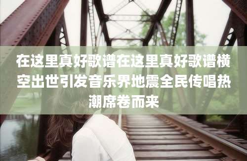 在这里真好歌谱在这里真好歌谱横空出世引发音乐界地震全民传唱热潮席卷而来