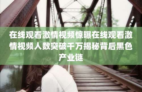 在线观看激情视频惊曝在线观看激情视频人数突破千万揭秘背后黑色产业链
