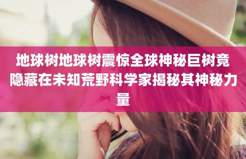 地球树地球树震惊全球神秘巨树竟隐藏在未知荒野科学家揭秘其神秘力量