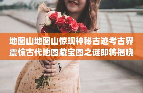 地图山地图山惊现神秘古迹考古界震惊古代地图藏宝图之谜即将揭晓