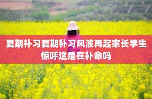 夏期补习夏期补习风波再起家长学生惊呼这是在补命吗