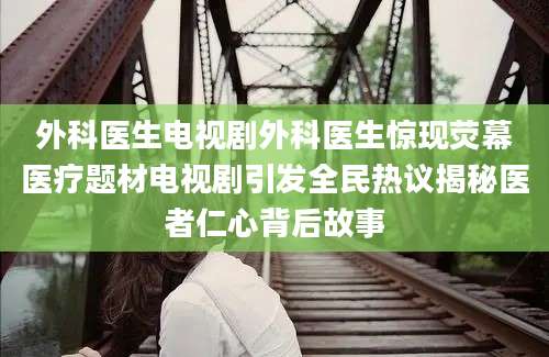 外科医生电视剧外科医生惊现荧幕医疗题材电视剧引发全民热议揭秘医者仁心背后故事