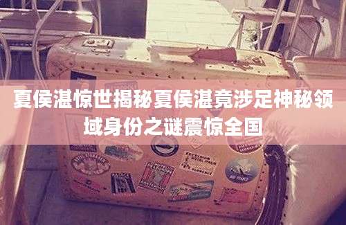 夏侯湛惊世揭秘夏侯湛竟涉足神秘领域身份之谜震惊全国