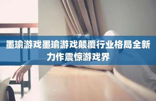 墨瑜游戏墨瑜游戏颠覆行业格局全新力作震惊游戏界