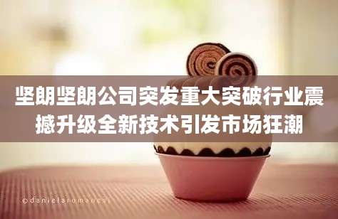 坚朗坚朗公司突发重大突破行业震撼升级全新技术引发市场狂潮